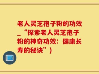 老人灵芝孢子粉的功效_“探索老人灵芝孢子粉的神奇功效：健康长寿的秘诀”)