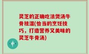灵芝的正确吃法煲汤牛骨祛湿(恰当的烹饪技巧，打造营养又美味的灵芝牛骨汤)