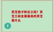 灵芝孢子粉总三萜？灵芝三萜含量最高的灵芝是什么