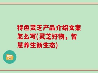 特色灵芝产品介绍文案怎么写(灵芝好物，智慧养生新生态)