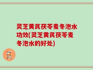 灵芝黄芪茯苓麦冬泡水功效(灵芝黄芪茯苓麦冬泡水的好处)
