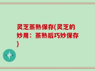 灵芝蒸熟保存(灵芝的妙用：蒸熟后巧妙保存)