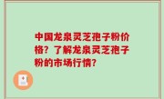 中国龙泉灵芝孢子粉价格？了解龙泉灵芝孢子粉的市场行情？