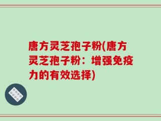 唐方灵芝孢子粉(唐方灵芝孢子粉：增强免疫力的有效选择)