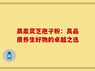 晨泉灵芝孢子粉：高品质养生好物的卓越之选