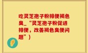 吃灵芝孢子粉排便褐色臭_“灵芝孢子粉促进排便，改善褐色臭便问题”)