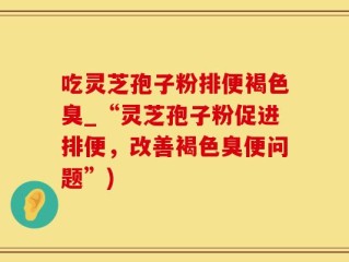 吃灵芝孢子粉排便褐色臭_“灵芝孢子粉促进排便，改善褐色臭便问题”)