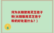 何为长期使用灵芝孢子粉(长期服用灵芝孢子粉的好处是什么？)