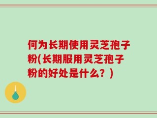 何为长期使用灵芝孢子粉(长期服用灵芝孢子粉的好处是什么？)
