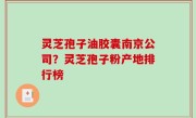 灵芝孢子油胶囊南京公司？灵芝孢子粉产地排行榜