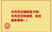 华丹灵芝破壁孢子粉(华丹灵芝粉破壁，助您强身健体！)