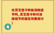 吃灵芝孢子粉能消除结节吗_灵芝孢子粉对消除结节的潜在效果探讨)