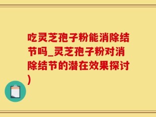 吃灵芝孢子粉能消除结节吗_灵芝孢子粉对消除结节的潜在效果探讨)