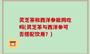 灵芝茶和西洋参能同吃吗(灵芝茶与西洋参可否搭配饮用？)