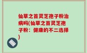 仙草之首灵芝孢子粉治病吗(仙草之首灵芝孢子粉：健康的不二选择)