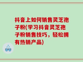 抖音上如何销售灵芝孢子粉(学习抖音灵芝孢子粉销售技巧，轻松拥有热销产品)
