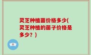 灵芝种植菌价格多少(灵芝种植的菌子价格是多少？)