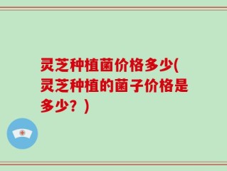 灵芝种植菌价格多少(灵芝种植的菌子价格是多少？)