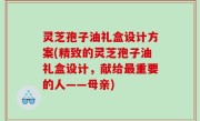 灵芝孢子油礼盒设计方案(精致的灵芝孢子油礼盒设计，献给最重要的人——母亲)