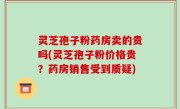 灵芝孢子粉药房卖的贵吗(灵芝孢子粉价格贵？药房销售受到质疑)