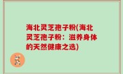 海北灵芝孢子粉(海北灵芝孢子粉：滋养身体的天然健康之选)