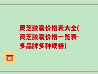 灵芝胶囊价格表大全(灵芝胶囊价格一览表-多品牌多种规格)