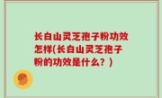 长白山灵芝孢子粉功效怎样(长白山灵芝孢子粉的功效是什么？)
