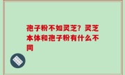 孢子粉不如灵芝？灵芝本体和孢子粉有什么不同