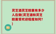 灵芝酒灵芝胶囊有多少人在做(灵芝酒和灵芝胶囊受欢迎程度如何？)