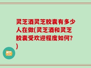 灵芝酒灵芝胶囊有多少人在做(灵芝酒和灵芝胶囊受欢迎程度如何？)
