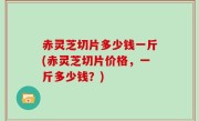 赤灵芝切片多少钱一斤(赤灵芝切片价格，一斤多少钱？)