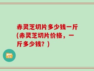 赤灵芝切片多少钱一斤(赤灵芝切片价格，一斤多少钱？)