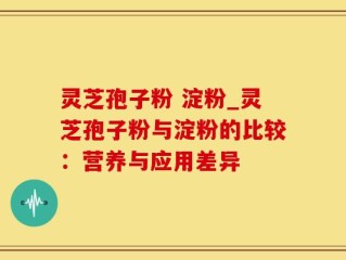 灵芝孢子粉 淀粉_灵芝孢子粉与淀粉的比较：营养与应用差异
