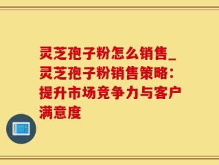灵芝孢子粉怎么销售_灵芝孢子粉销售策略：提升市场竞争力与客户满意度