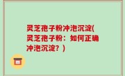 灵芝孢子粉冲泡沉淀(灵芝孢子粉：如何正确冲泡沉淀？)