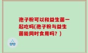 孢子粉可以和益生菌一起吃吗(孢子粉与益生菌能同时食用吗？)