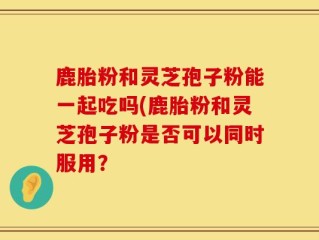 鹿胎粉和灵芝孢子粉能一起吃吗(鹿胎粉和灵芝孢子粉是否可以同时服用？