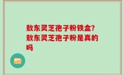 敖东灵芝孢子粉铁盒？敖东灵芝孢子粉是真的吗