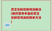 灵芝石斛花胶鸡汤做法(制作营养丰富的灵芝石斛花鸡汤的简单方法)