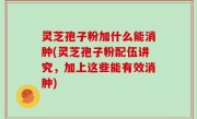 灵芝孢子粉加什么能消肿(灵芝孢子粉配伍讲究，加上这些能有效消肿)