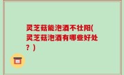 灵芝菇能泡酒不壮阳(灵芝菇泡酒有哪些好处？)