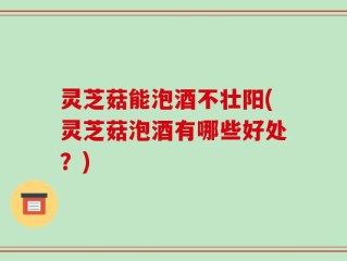 灵芝菇能泡酒不壮阳(灵芝菇泡酒有哪些好处？)