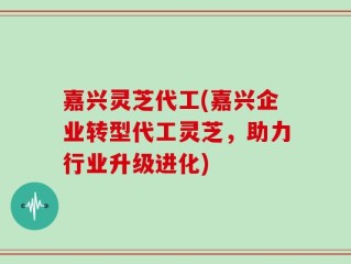 嘉兴灵芝代工(嘉兴企业转型代工灵芝，助力行业升级进化)