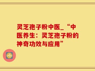 灵芝孢子粉中医_“中医养生：灵芝孢子粉的神奇功效与应用”