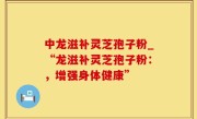 中龙滋补灵芝孢子粉_“龙滋补灵芝孢子粉：，增强身体健康”