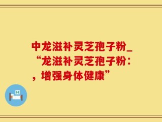 中龙滋补灵芝孢子粉_“龙滋补灵芝孢子粉：，增强身体健康”