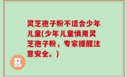 灵芝孢子粉不适合少年儿童(少年儿童慎用灵芝孢子粉，专家提醒注意安全。)