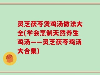 灵芝茯苓煲鸡汤做法大全(学会烹制天然养生鸡汤——灵芝茯苓鸡汤大合集)