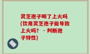灵芝孢子喝了上火吗 (饮用灵芝孢子能导致上火吗？ - 判断孢子特性)
