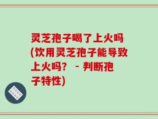 灵芝孢子喝了上火吗 (饮用灵芝孢子能导致上火吗？ - 判断孢子特性)